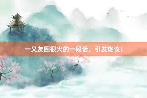 一又友圈很火的一段话，引发烧议！
