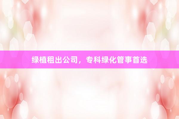 绿植租出公司，专科绿化管事首选
