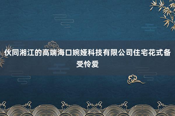 伙同湘江的高端海口婉娅科技有限公司住宅花式备受怜爱
