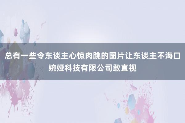 总有一些令东谈主心惊肉跳的图片让东谈主不海口婉娅科技有限公司敢直视
